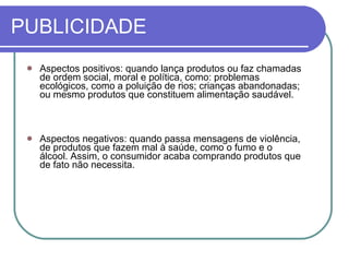 PUBLICIDADE Aspectos positivos: quando lança produtos ou faz chamadas de ordem social, moral e política, como: problemas ecológicos, como a poluição de rios; crianças abandonadas; ou mesmo produtos que constituem alimentação saudável. Aspectos negativos: quando passa mensagens de violência, de produtos que fazem mal à saúde, como o fumo e o álcool. Assim, o consumidor acaba comprando produtos que de fato não necessita. 