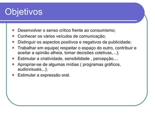 Objetivos Desenvolver o senso crítico frente ao consumismo; Conhecer os vários veículos de comunicação; Distinguir os aspectos positivos e negativos da publicidade; Trabalhar em equipe( respeitar o espaço do outro, contribuir e aceitar a opinião alheia, tomar decisões coletivas,...); Estimular a criatividade, sensibilidade , percepção,... Apropriar-se de algumas mídias ( programas gráficos, audiovisuais,..); Estimular a expressão oral. 