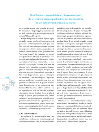 186
cores, música, aromas para estimular as respos-
tas emocionais e de percepção dos clientes que,
ao final, poderão afetar seu comportamento de
compra.” (Blessa, 2001, p.43).
As lojas não param de inovar, hoje os super-
mercados contam com lavatórios nos setores de
pescados e hortifrutigranjeiros, tudo para faci-
litar e tornar o ato de comprar esses produtos
mais agradável. Setores dedicados a produtos de
limpeza ganham aromas suaves que lembram o
“cheiro de limpeza” tão propalado nos comer-
ciais publicitários. O setor de panificação cada
vez mais sofisticado amplia diariamente a oferta
de produtos, reservando uma novidade ao con-
sumidor. Os açougues facilitam a escolha dos
clientes, cortes especiais, embalagens limpas e
práticas permitem uma compra tranqüila, sem
riscos de surpresas desagradáveis como desco-
brir ao se chegar em casa que as embalagens
se romperam. Tudo tão asséptico e agradável
para os sentidos do consumidor que ir ao su-
permercado se tornou mais do que um momen-
to de abastecimento em um momento de lazer
familiar. Marido, esposa e filhos utilizam a ida
ao supermercado para um divertido e às vezes
dispendioso passeio familiar. Como a falta de
tempo é grande, principalmente nos centros
urbanos, é aos domingos que a família ruma
para mais uma aventura no supermercado, as-
sim comprar passeando ou passear comprando
passa a ser um traço cultural do brasileiro, classe
média baixa, residente nas grandes cidades.
5. No Mídia? Yes Mídia!
As mudanças de comportamento dos con-
sumidores e a visão de que formam um grande
conjunto de diferentes tipos de consumidores as-
sociadas ao conceito de marketing one to one for-
talecem a importância do que o mercado publi-
citário denomina de no mídia ou below the line,
terminologia que por si só já denota o precon-
ceito em relação a esse tipo de atividade, quando
a coloca diante de sua própria negação, porque
não mídia se carrega uma mensagem publicitária
e leva até o consumidor o que o marketing do
cliente precisa dizer ao seu universo de consumi-
dores, mesmo que esse universo se restrinja ao
moradores de um determinado bairro ou de uma
única rua de uma cidade como São Paulo.
São infindáveis as possibilidades não conven-
cionais de se levar mensagens publicitárias aos
consumidores de um determinado produto ou
marca. Um simples guardanapo ou uma toalha
de bandeja com o logotipo do cliente são mí-
dias da mesma forma que uma caixa de pizza
estampada com imagens de um episódio de um
seriado de uma grande rede de televisão, é uma
deliciosa forma de se comunicar com um con-
sumidor em potencial para esse tipo de produ-
to. Não é necessário empreender muito esforço
para se chegar à conclusão de que tudo é mídia
(grifo meu), o que talvez seja necessário é des-
pir-se de certos preconceitos e de um conserva-
dorismo que não tem mais espaço dentro desse
cenário contemporâneo.
O mercado não é constituído somente de mega-
anunciantes, é preciso olhar e atender os clientes
pequenos, aqueles que não têm tantos recursos fi-
nanceiros disponíveis, mas têm problemas sérios
que podem ser resolvidos com uma publicidade
não elitista, empregando além da criatividade na
construção das mensagens, a criatividade na mí-
dia, entendida essencialmente como o meio com
que se levará a informação até o receptor.
São infindáveis as possibilidades não convencionais
de se levar mensagens publicitárias aos consumidores
de um determinado produto ou marca.
 