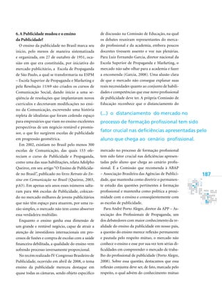 187
6.A Publicidade mudou e o ensino
da Publicidade?
O ensino da publicidade no Brasil marca seu
inicio, pelo menos de maneira sistematizada
e organizada, em 27 de outubro de 1951, oca-
sião em que era constituída, por iniciativa do
mercado publicitário, a Escola de Propaganda
de São Paulo, a qual se transformaria na ESPM
– Escola Superior de Propaganda e Marketing e
pela Resolução 11/69 são criados os cursos de
Comunicação Social, dando inicio a uma se-
qüência de resoluções que implantavam novos
currículos e decretavam modificações no ensi-
no da Comunicação, escrevendo uma história
repleta de idealistas que foram cedendo espaço
para empresários que viam no ensino excelentes
perspectivas de um negócio rentável e promis-
sor, o que fez surgirem escolas de publicidade
em progressão geométrica.
Em 2002, existiam no Brasil pelo menos 300
escolas de Comunicação, das quais 153 ofe-
reciam o curso de Publicidade e Propaganda,
como uma das suas habilitações, relata Adolpho
Queiroz, em seu artigo “O Ensino de Publicida-
de no Brasil”, publicado no livro Retrato do En­
sino em Comunicação no Brasil (Queiroz, 2003,
p.63). Em apenas seis anos esses números salta-
ram para 466 escolas de Publicidade, colocan-
do no mercado milhares de jovens publicitários
que não têm espaço para atuarem, por uma ra-
zão simples, o mercado não tem como absorver
essa verdadeira multidão.
Enquanto o ensino ganha essa dimensão de
um grande e rentável negócio, capaz de atrair a
atenção de investidores internacionais em pro-
cessos de fusões e compra de escolas com a saúde
financeira debilitada, a qualidade do ensino vem
sofrendo processo inversamente proporcional.
No recém realizado IV Congresso Brasileiro de
Publicidade, ocorrido em abril de 2008, o tema
ensino da publicidade mereceu destaque em
quase todas as câmaras, sendo objeto especifico
de discussão na Comissão de Educação, na qual
os debates reuniram representantes do merca-
do profissional e da academia, embora poucos
docentes tivessem assento e voz nas plenárias.
Para Luiz Fernando Garcia, diretor nacional da
Escola Superior de Propaganda e Marketing, o
mercado não sabe olhar para a academia e fazer
a encomenda (Garcia, 2008). Uma alusão clara
de que o mercado não consegue explanar suas
reais necessidades quanto ao conjunto de habili-
dades e competências que esse novo profissional
de publicidade deve ter. A própria Comissão de
Educação reconhece que o distanciamento do
mercado no processo de formação profissional
tem sido fator crucial nas deficiências apresen-
tadas pelo aluno que chega ao cenário profis-
sional. É a Comissão que recomenda à ABAP
– Associação Brasileira das Agências de Publici-
dade, que mantenha como diretriz o permanen-
te estudo das questões pertinentes á formação
profissional e mantenha como política a proxi-
midade com o ensino e conseqüentemente com
as escolas de publicidade.
Para André Porto Alegre, diretor da APP – As-
sociação dos Profissionais de Propaganda, um
dos debatedores com maior conhecimento da re-
alidade do ensino da publicidade em nosso país,
a questão do ensino merece reflexão permanente
e pautada pelo respeito mútuo, o mercado não
conhece o ensino e esse por sua vez tem sérias di-
ficuldades em compreender o mercado de traba-
lho do profissional de publicidade (Porto Alegre,
2008). Sobre essa questão, destacamos que essa
reflexão conjunta deve ser, de fato, marcada pelo
respeito, o qual advém do conhecimento mútuo
(...) o distanciamento do mercado no
processo de formação profissional tem sido
fator crucial nas deficiências apresentadas pelo
aluno que chega ao cenário profissional.
 