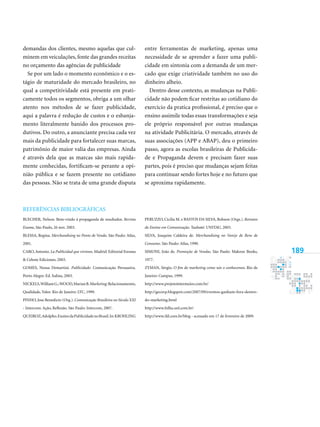 189
demandas dos clientes, mesmo aquelas que cul-
minem em veiculações, fonte das grandes receitas
no orçamento das agências de publicidade
Se por um lado o momento econômico e o es-
tágio de maturidade do mercado brasileiro, no
qual a competitividade está presente em prati-
camente todos os segmentos, obriga a um olhar
atento nos métodos de se fazer publicidade,
aqui a palavra é redução de custos e o esbanja-
mento literalmente banido dos processos pro-
dutivos. Do outro, a anunciante precisa cada vez
mais da publicidade para fortalecer suas marcas,
patrimônio de maior valia das empresas. Ainda
é através dela que as marcas são mais rapida-
mente conhecidas, fortificam-se perante a opi-
nião pública e se fazem presente no cotidiano
das pessoas. Não se trata de uma grande disputa
entre ferramentas de marketing, apenas uma
necessidade de se aprender a fazer uma publi-
cidade em sintonia com a demanda de um mer-
cado que exige criatividade também no uso do
dinheiro alheio.
Dentro desse contexto, as mudanças na Publi-
cidade não podem ficar restritas ao cotidiano do
exercício da pratica profissional, é preciso que o
ensino assimile todas essas transformações e seja
ele próprio responsável por outras mudanças
na atividade Publicitária. O mercado, através de
suas associações (APP e ABAP), deu o primeiro
passo, agora as escolas brasileiras de Publicida-
de e Propaganda devem e precisam fazer suas
partes, pois é preciso que mudanças sejam feitas
para continuar sendo fortes hoje e no futuro que
se aproxima rapidamente.
Referências Bibliográficas
BLECHER, Nelson. Bem-vindo à propaganda de resultados. Revista
Exame, São Paulo, 26 nov. 2003.
BLESSA, Regina. Merchandising no Ponto de Venda. São Paulo: Atlas,
2001.
CARO,Antonio. La Publicidad que vivimos. Madrid: Editorial Eresma
 Celeste Ediciones, 2003.
GOMES, Neusa Demartini. Publicidade: Comunicação Persuasiva.
Porto Alegre: Ed. Sulina, 2003.
NICKELS,WilliamG.;WOOD,MarianB.Marketing:Relacionamento,
Qualidade, Valor. Rio de Janeiro: LTC, 1999.
PINHO, Jose Benedicto (Org.). Comunicação Brasileira no Século XXI
- Intercom: Ação, Reflexão. São Paulo: Intercom, 2007.
QUEIROZ,Adolpho.EnsinodaPublicidadenoBrasil.In:Krohling
Peruzzo, Cicilia M. e Bastos da Silva, Robson (Orgs.). Retratos
do Ensino em Comunicação. Taubaté: UNITAU, 2003.
SILVA, Joaquim Caldeira de. Merchandising no Varejo de Bens de
Consumo. São Paulo: Atlas, 1990.
SIMONI, João de. Promoção de Vendas. São Paulo: Makron Books,
1977.
ZYMAN, Sérgio. O fim do marketing como nós o conhecemos. Rio de
Janeiro: Campus, 1999.
http://www.projetointermeios.com.br/
http://gecorp.blogspot.com/2007/09/eventos-ganham-fora-dentro-
do-marketing.html
http://www.folha.uol.com.br/
http://www.ifd.com.br/blog - acessado em 17 de fevereiro de 2009.
 