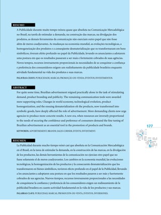 177
ResumO
A Publicidade durante muito tempo reinou quase que absoluta na Comunicação Mercadológica
no Brasil, na tarefa de estimular a demanda, na construção das marcas, na divulgação dos
produtos, as demais ferramentas da comunicação não exerciam outro papel que não fosse
além de meros coadjuvantes. As mudanças na economia mundial, as evoluções tecnológicas, a
homogeneização dos produtos e a conseqüente desmaterialização que os transformaram em bens
simbólicos, tiveram efeito profundo no papel da Publicidade, levando os anunciantes a adotarem
uma postura em que os resultados passaram a ser mais e fortemente cobrados de suas agências.
Novos tempos, recursos inversamente proporcionais às necessidades de se conquistar a confiança
e preferência dos consumidores exigem um realinhamento da publicidade brasileira enquanto
atividade fundamental na vida dos produtos e suas marcas.
Palavras-chave: publicidade; marcas; promoção-de-venda; eventos; investimentos.
Abstract
For quite some time, Brazilian advertisement reigned practically alone in the task of stimulating
demand, product branding and publicity. The remaining communication tools were awarded
mere supporting roles. Changes in world economy, technological evolution, product
homogenization, and the ensuing dematerialization oh the products, now transformed into
symbolic goods, have deeply affected the role of advertisement. More demanding clients now urge
agencies to produce more concrete results. A new era, when resources are inversely proportional
to the needs of securing the confidence and preference of consumers demand the fine tuning of
Brazilian advertisement as an essential tool in the promotion of products and brands.
Keywords: advertisement; brands; sales corner; events; investment.
Resumen
La Publicidad durante mucho tiempo reinó casi que absoluta en la Comunicación Mercadológica
en el Brasil, en la tarea de estimular la demanda, en la construcción de las marcas, en la divulgación
de los productos, las demás herramientas de la comunicación no ejercían otro papel que no
fuese solamente el de meros coadyuvantes. Los cambios en la economía mundial, las evoluciones
tecnológicas, la homogenización de los productos y la consecuente desmaterialización que los
transformaron en bienes simbólicos, tuvieron efecto profundo en el papel de la Publicidad, llevando
a los anunciantes a adoptaren una postura en que los resultados pasaron a ser más y fuertemente
cobrados de sus agencias. Nuevos tiempos, recursos inversamente proporcionales a las necesidades
de conquistarse la confianza y preferencia de los consumidores exigen un realineamiento de la
publicidad brasilera en cuanto actividad fundamental en la vida de los productos y sus marcas.
Palabras clave: publicidad, marcas, promoción-de-venta, eventos, inversiones.
 