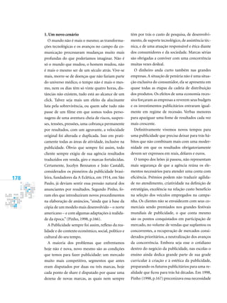 178
1. Um novo cenário
O mundo não é mais o mesmo; as transforma-
ções tecnológicas e os avanços no campo da co-
municação processaram mudanças muito mais
profundas do que poderíamos imaginar. Não é
só o mundo que mudou, o homem mudou, não
é mais o mesmo ser de um século atrás. Vive-se
mais, morre-se de doenças que não faziam parte
do universo médico, o tempo não é mais o mes-
mo, nem os dias têm só vinte quatro horas, dis-
tâncias não existem, tudo está ao alcance de um
click. Talvez seja mais um efeito da alucinante
luta pela sobrevivência, ou quem sabe tudo não
passe de um filme em que somos todos perso-
nagens de uma aventura cheia de riscos, suspen-
ses, tensões, pressões, uma cobrança permanente
por resultados, com um agravante, a velocidade
original foi alterada e duplicada. Isso em prati-
camente todas as áreas de atividade, inclusive na
publicidade. Óbvio que sempre foi assim, todo
cliente sempre exigiu de sua agência resultados
traduzidos em venda, giro e marcas fortalecidas.
Certamente, Jocelyn Bennaton e João Castaldi,
considerados os pioneiros da publicidade brasi-
leira, fundadores da A Eclética, em 1914, em São
Paulo, já deviam sentir essa pressão natural dos
anunciantes por resultados. Segundo Pinho, fo-
ram eles que introduziram novos procedimentos
na elaboração de anúncios, “ainda que à base da
cópia de um modelo mais desenvolvido – o norte
americano – e com algumas adaptações à realida-
de da época.” (Pinho, 1998, p.166).
A Publicidade sempre foi assim, reflexo da rea-
lidade e do contexto econômico, social, político e
cultural do seu tempo.
A maioria dos problemas que enfrentamos
hoje não é nova, novo mesmo são as condições
que temos para fazer publicidade: um mercado
muito mais competitivo, segmentos que antes
eram disputados por duas ou três marcas, hoje
cada ponto de share é disputado por quase uma
dezena de novas marcas, as quais nem sempre
têm por trás o custo de pesquisa, de desenvolvi-
mento, de suporte tecnológico, de assistência téc-
nica, e de uma atuação responsável e ética diante
dos consumidores e da sociedade. Marcas sérias
são obrigadas a conviver com uma concorrência
muitas vezes desleal.
O dinheiro anda curto também nas grandes
empresas.A situação de penúria não é uma situa-
ção exclusiva do consumidor, ela se apresenta em
quase todas as etapas da cadeia de distribuição
dos produtos. Os efeitos de uma economia reces-
siva forçaram as empresas a reverem seus budgets
e os investimentos publicitários entraram igual-
mente em regime de recessão. Verbas menores
para apaziguar uma fome de resultados cada vez
mais crescente.
Definitivamente vivemos novos tempos para
uma publicidade que precisa deixar para trás há-
bitos que não combinam mais com uma moder-
nidade em que os resultados obrigatoriamente
devem ser expressos em reais, dólares e euros.
O tempo dos leões já passou, não representam
mais segurança de que a agência reúna os ele-
mentos necessários para atender uma conta com
eficiência. Prêmios podem não traduzir agilida-
de no atendimento, criatividade na definição de
estratégias, excelência na relação custo benefício
na seleção dos veículos empregados na campa-
nha. Os clientes não se envaidecem com seus co-
merciais sendo premiados nos grandes festivais
mundiais de publicidade, o que conta mesmo
são os pontos conquistados em participação de
mercado, no volume de vendas que suplantou os
concorrentes, a recuperação de mercados consi-
derados prioritários, a neutralização dos avanços
da concorrência. Embora seja esse o cotidiano
dentro do negócio da publicidade, nas escolas o
ensino ainda dedica grande parte de sua grade
curricular à criação e à estética da publicidade,
preparando os futuros publicitários para uma re-
alidade que ficou para trás há décadas. Em 1998,
Pinho (1998, p.167) preconizava essa necessidade
 