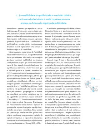 179
de mudança e apontava que a produção e veicu-
lação de peças devem sofrer uma revolução até o
ano 2000 devido às novas possibilidades tecnoló-
gicas.As mudanças foram tanto no campo tecno-
lógico quanto na forma de conduzir o processo
produtivo da publicidade Mas, a credibilidade da
publicidade e a opinião pública continuam des-
favoráveis e ainda representam uma ameaça ao
futuro do negócio da Publicidade.
Esta preocupação com o futuro da Publicidade
não é um fenômeno isolado. Independentemente
de ser persuasiva ou informativa, as mensagens
precisam encontrar credibilidade no receptor,
condição essencial para que exista uma comuni-
cação de fato. A perda de credibilidade que vive
a publicidade representa o maior risco com que
a atividade poderia se deparar. Antonio Caro,
(1994) um dos mais importantes pesquisadores e
profissional da publicidade européia, adverte que
a sensação de que vivemos um final de época, de
um ciclo da publicidade, é evidente e nos con-
duz para questões fundamentais, como indaga o
autor do livro La Publicidad que Vivimos: “hacia
donde va esta publicidad cada vez más sumida
en su preciosismo? Y qué perspectiva se adivier-
ten más allá de um modelo publicitario que tie-
ne, según todos los síntomas, los días contados?”
(Caro, 1994, p.175). E um dos sintomas desse ce-
nário a que se referia Caro, era o descompasso
no posicionamento entre clientes e agências de
propaganda, no que diz respeito aos objetivos e
métodos de se fazer publicidade. Nesse sentido
era certo de que haveria um novo quadro nessa
relação conflituosa, pois para que o trabalho da
agência corresponda às expectativas da empresa
contratante, é necessário um bom relacionamen-
to entre ambas as partes (Gomes, 2003, p.134).
As tendências apontadas por J. B. Pinho e Neuza
Demartine Gomes e os questionamentos de An-
tonio Caro foram além, a publicidade iniciou um
processo de reinvenção. Mesmo altamente tecno-
lógicas e realizadas a quatro mãos, com clientes e
agências unidos na definição estratégica das cam-
panhas, foram as próprias campanhas que muda-
ram de formato, ganharam características virais e
assemelharam-se, pela rapidez e foco delimitado, às
ações de guerrilha finalmente assumindo seu obje-
tivo principal,honestamente declarado,que seu pa-
pel é vender, e vender o máximo que for possível.
Segundo Sérgio Zyman, ex-diretor mundial de
marketing da Coca-Cola e um dos críticos mais
respeitados dos papéis do marketing e da publi-
cidade hoje, destaca que a publicidade não é uma
forma de arte, para ele publicidade é uma forma
de vender mais, com mais freqüência, para mais
pessoas, por mais dinheiro (Zyman apud Blecher,
2003). A publicidade é uma ferramenta para ser
utilizada para auxiliar as empresas a estimularem
a demanda de seus produtos.Olhando-se por esse
ângulo, num contexto de recursos cada vez mais
escassos, as produções de comerciais também
não permitem mais certos gastos, objeto da vai-
dade de diretores e dos criativos das agências. Os
investimentos em produções requintadas além
do limite do bom senso, também fazem parte
do passado. Não é somente a água, o petróleo e
a energia elétrica que eram vistos como recursos
inesgotáveis, as verbas publicitárias também. A
ordem é fazer o melhor uso de cada centavo. A
criatividade também passa a integrar os processos
de produção. A publicidade passa mundialmente
por transformações no seu modus operandi, se-
gundo o publicitário PJ Pereira (2008), presiden-
te da agência americana Pereira & Odell, são oito
(...) a credibilidade da publicidade e a opinião pública
continuam desfavoráveis e ainda representam uma
ameaça ao futuro do negócio da publicidade.
 