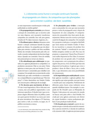 180
as mais importantes transformações vividas pela
publicidade no âmbito global
:
1)Depropagandaparaconteúdo: para chamar
a atenção do consumidor, que se encontra cada
vez mais disperso, será necessário transformar
campanhas em conteúdo. Isso vale para games,
seriados de TV, clipes musicais, ringtones, etc.;
2) Do efêmero para o clássico: elementos como
humor e emoção continuam fazendo da propa-
ganda um clássico. As campanhas que são plane-
jadas para entreter o público são bem sucedidas.
Muitas são enviadas viroticamente pela web, cor-
rendo o mundo,independente das barreiras lingü-
ísticas. Quando um conteúdo é bom de verdade,
tem potencial para se tornar um clássico;
3) De subordinação para colaboração: no pas-
sado, só as agências planejavam as campanhas e os
produtores executavam. Hoje se cria junto. Várias
agências se unem para criar um formato. É o mo-
mento de trazer o consumidor para trabalhar com
a empresa.Um exemplo são os comerciais do cartão
Mastercard, que estão convidando os consumido-
res a compartilharem as experiências que“Não tem
preço”. A Fanta desenvolveu nos Estados Unidos
um concurso para a elaboração do seu jingle;
4) De decretos para movimentos de base: a
TV não é mais hegemônica. Não se fala mais com
a massa, mas com públicos segmentados e com
interesses específicos. O desafio hoje é que as em-
presas elegem diferentes fatias de público, junto
aos quais querem fortalecer sua marca por meio
de ações inovadoras. Para alguns a TV funciona,
para outros a web, ou eventos, ou jogos, etc. O
público movimenta a marca;
 As oito informações acima referenciadas foram retiradas do blog
http://www.id.com.br/blog, publicadas em nov. 2008.
5) De planejados para vividos: a interação
com o consumidor faz com que seja necessário
pensar a verba de propaganda antes e depois do
lançamento de uma campanha. O comporta-
mento do consumidor deve fazer parte do pla-
nejamento. Muitas vezes ele se torna o principal
canal de divulgação da campanha. Um exemplo
foi a proposta criada para o energético Red Bull,
que virou mania nos Estados Unidos. O desa-
fio era incentivar o consumo do produto fora
do contexto “balada” e transformá-lo em uma
bebida energética similar ao café. Para isso, foi
proposto o campeonato “Quem Pisca Primeiro”,
com trailler disponível no You Tube. O consumo
do produto teve um grande salto. O resultado
do campeonato, com a preparação dos atletas e
registro das provas, virou um filme que hoje está
disponível em locadoras. A agência que criou o
produto é dona do filme e lucra com a venda
dele, o que demonstra uma nova possibilidade
de remuneração;
6) De imperialista para multicultural: existem
hoje agências mundiais e agências globais. Isso
não significa que sejam grandes, mas que trazem
o mundo para suas campanhas. Profissionais de
diferentes países fazem coisas realmente novas
quando trabalham juntos. Um exemplo é a cam-
panha do Mc Donald´s para as Olimpíadas de
Pequim. Cada pessoa em uma parte do mundo
vai buscar uma pista sobre o Anel Perdido. Foi
criada por uma agência americana com diretor
de criação brasileiro e outros profissionais glo-
bais. É uma produção multicultural;
7) Do forçado para o natural: a partir do mo-
mentoemqueocontroleestánamãodoconsumi-
dor, é preciso envolvê-lo. A decisão de audiência
e de consumo é dele.As agências precisam pensar
(...) elementos como humor e emoção continuam fazendo
da propaganda um clássico. As campanhas que são planejadas
para entreter o público são bem sucedidas.
 