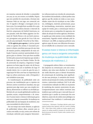 181
em maneiras naturais de abordar o consumidor
em casa, na rua, em eventos, no trabalho. Depois
que este caminho for encontrado, o formato não
interessa. Pode ser um jogo, um comercial, um
site. O segredo é divulgar a mensagem certa na
hora certa. Um exemplo bem sucedido foi a ação
que a Coca Cola realizou durante o intervalo da
final do campeonato de Futebol Americano, no
ano passado, onde dois balões gigantes (no for-
mato de Charlie Brown e de um herói america-
no) perseguiam uma garrafa de Coca Cola nos
céus de uma metrópole. Virou hit no You Tube;
8) De agência para agentes: é preciso pensar
como os agentes dos artistas. È necessário pro-
mover o cliente, contribuir para que ele seja visto
de maneira positiva, independente do meio uti-
lizado. É preciso construir oportunidades de ne-
gócios para os clientes. Uma ação bem sucedida
foi feita pela assessoria de imprensa que atende o
fabricante do Lego, nos Estados Unidos. No dia
do aniversário da empresa, a logomarca Google
apareceu na home page do maior site de buscas
do mundo escrita com os tijolinhos do Lego. O
mundo inteiro viu e o custo da ação foi zero. A
negociação foi feita com base na importância do
Lego na cultura americana, onde o brinquedo é
um verdadeiro ícone pop.
As transformações da publicidade estão em
processo, são manifestações que se repetem em
diversos centros econômicos mundiais, mas que
apontam para algo maior que uma simples ten-
dência, demonstram os reflexos na atividade pu-
blicitária de um mundo globalizado também nas
questões sociais, comportamentais e de consu-
mo. O acesso maior e intenso à informação gerou
um novo e exigente consumidor.As mudanças na
publicidade não são lampejos de modismos, mas
uma necessidade de sobrevivência.
Em um tempo não muito distante, as agências
de publicidade tinham olhos somente para as
contas com mídia, ou seja, contas com volume de
veiculação suficiente para assegurar faturamen-
tos vultuosos junto aos veículos de comunicação.
Isso também está mudando,o cliente prefere uma
agência que lhe atenda em todas as suas neces-
sidades, sejam elas de veiculação ou não. Folhe-
tos, embalagens, materiais promocionais, peças
de merchandising, mostruários, materiais para
equipe de vendas, para a comunicação interna e
até mesmo para as campanhas de segurança são
objeto da atenção de muitas agências, obviamen-
te aquelas que estão atentas à nova realidade dos
anunciantes. Segundo estudo realizado pela In-
terScience
, em 2008, as empresas preferem uma
agência capaz de atuar com diferentes ferramen-
tas no trabalho de se comunicar com o mercado.
A propaganda embora lidere os investimentos
das empresas na comunicação com seus consu-
midores, não reina mais absoluta. Se os índices
são ainda discretos para as demais ferramentas
de comunicação do marketing, mais significati-
vas são suas presenças. A somatória dos investi-
mentos em promoção de vendas, merchandising,
eventos e patrocínios totalizam 34,8 % de todo
o investimento realizado em 2003, no orçamento
de marketing dos maiores anunciantes do país.
Comparativamente esses índices mostram uma
tendência que confirma que o mercado busca al-
ternativas que o auxilie na consecução dos seus
objetivos, sejam eles de ordem mercadológica ou
institucional. Essa tendência é confirmada pelo
 InterScience - Informação e Tecnologia Aplicada, quinta maior
empresa brasileira desse segmento, acaba de se associar à holding
TNS – Taylor Nelson Sofres, sediada em Londres, segunda maior
empresa do ranking mundial de pesquisas de mercado, além do
Brasil está presente em mais de 70 países, avalia e monitora a ativi-
dade Publicitária.
O acesso maior e intenso à informação
gerou um novo e exigente consumidor.
As mudanças na publicidade não são
lampejos de modismos (...)
 