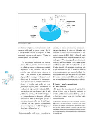 182
crescimento vertiginoso dos investimentos reali-
zados em publicidade na Internet como é descri-
to pela folha onLine, em 06 de junho de 2008,
mostrando que esse meio já supera a tv paga no
volume de reais nele aplicados.
“O investimento publicitário em internet
cresceu 36% no primeiro trimestre deste ano
em relação ao mesmo período do ano passado,
chegando a R$ 134,3 milhões. Com isso, pela
primeira vez a internet recebeu mais recursos
que a TV por assinatura no país. Os dados são
do projeto Inter­Meios, que mede o faturamento
dos veículos de comunicação. A internet foi a
mídia que mais cresceu, em termos percentuais,
durante o período, mas ainda tem uma
participação pequena frente a outros meios. No
total, durante o primeiro trimestre de 200, a
internet ficou com uma fatia de 3,24% do bolo
publicitário, contra 2,4% da televisão paga e
3,19% da mídia exterior.Segundo a publicação
especializada “Meio  Mensagem”, que faz o
levantamento, esse índice era de 1,5% para
a internet em 2003, quando o investimento
em web começou a ser medido pela pesquisa.”
(http://www.folha.uol.com.br/)
Embora os dados confirmem a curva de cres-
cimento, os meios convencionais continuam a
receber altas somas de recursos. Liderados pela
televisão, os meios clássicos absorveram no pri-
meiro trimestre de 2008 r$ 4,1 bilhões de reais,
sendo que 58% desses investimentos foram desti-
nados para a tv aberta, segundo monitoramento
realizado pelo Inter-meios
(http://www.agence.
com.br/novidades-sobre-mercado-web.). As ten-
dências são mais relevantes que os valores, pois
o que observamos é que as mudanças estão se
processando, mesmo que numa velocidade ain-
da pequena, mas o que elas projetam é que, além
de vivermos um momento diferenciado, o futuro
que se desenha é de acentuadas transformações.
2. eventos – uma ferramenta cada
vez mais acionada
na guerra das cervejas, embate que mobili-
zou e atraiu a atenção da mídia nacional, os
eventos ganharam ainda mais destaque, a mar-
ca skol, pertencente ao grupo Interbev, reali-
fonte: Inter­Meios – 2008
Cinema
0.%
Guias e Listas
1.9%
Internet
.2% mídia exterior
2.4%
Televisão
60.2%
Jornal
15.%
revista
8.9%
rádio
4.0%
TV por Assinatura
.7%
 o projeto Inter-meios é uma iniciativa conjunta do jornal meio
 mensagem e dos principais meios de comunicação no sentido
de levantar, em números reais, o volume de investimento publici-
tário em mídia no Brasil. Começou a operar em 1990 e hoje conta
com a adesão de mais de quatrocentos veículos e grupos de comu-
nicação, que representam aproximadamente 90% do investimento
em mídia do país.
 