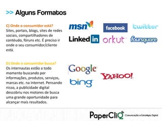 >> Alguns Formatos
C) Onde o consumidor está?
Sites, portais, blogs, sites de redes
sociais, compartilhadores de
contéudo, fóruns etc. É preciso ir
onde o seu consumidor/cliente
está.


D) Onde o consumidor busca?
Os internautas estão a todo
momento buscando por
informações, produtos, serviços,
marcas etc. na Internet. Pensando
nisso, a publicidade digital
descobriu nos motores de busca
uma grande oportunidade para
alcançar mais resultados.
 