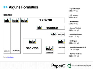 >> Alguns Formatos   - Super banner
                     (780 x 90 px)

Banners              - Full banner
                     (468 x 60 px)

                     - Half Banner
                     (234 x 60 px)

                     - Banner Vertical
                     (120 x 240 px)

                     - Botão Quadrado
                     (125 x 125 px)

                     - Retângulo
                     (300 x 250 px)

                     - Super banner Vertical
                     ( 160 x 600 px)

                      - Banner Vertical
                     (120 x 600 px)
Fonte: IAB Brasil
 