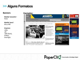 >> Alguns Formatos
Banners              Exemplos:
 Medida ‘tamanho’:
 Pixels

 Medida ‘peso’:
 KB ou MB

 Arquivos:
 .jpeg,
 .gif,
 .SWF (flash),
 HTML5,
 Silverlight.
 