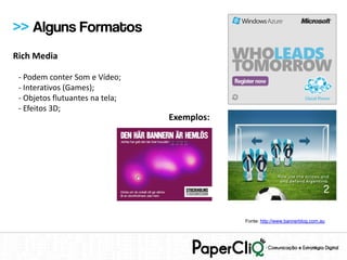 >> Alguns Formatos
Rich Media

 - Podem conter Som e Vídeo;
 - Interativos (Games);
 - Objetos flutuantes na tela;
 - Efeitos 3D;
                                 Exemplos:




                                             Fonte: http://www.bannerblog.com.au
 