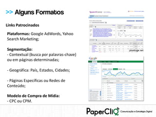 >> Alguns Formatos
Links Patrocinados
Plataformas: Google AdWords, Yahoo
Search Marketing;

Segmentação:
- Contextual (busca por palavras-chave)
ou em páginas determinadas;

- Geográfica: País, Estados, Cidades;

- Páginas Específicas ou Redes de
Conteúdo;

Modelo de Compra de Mídia:
- CPC ou CPM.
 