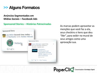 >> Alguns Formatos
Anúncios Segmentados em
Mídias Sociais – Facebook Ads
Sponsored Stories – Histórias Patrocinadas
                                             As marcas podem aproveitar as
                                             menções que você faz a ela,
                                             seus checkins e itens que deu
                                             “like”, para exibir no mural de
                                             seus amigos como uma
                                             aprovação sua.
 
