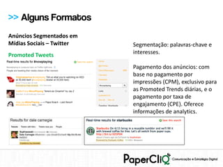 >> Alguns Formatos
Anúncios Segmentados em
Mídias Sociais – Twitter   Segmentação: palavras-chave e
Promoted Tweets            interesses.

                           Pagamento dos anúncios: com
                           base no pagamento por
                           impressões (CPM), exclusivo para
                           as Promoted Trends diárias, e o
                           pagamento por taxa de
                           engajamento (CPE). Oferece
                           informações de analytics.
 
