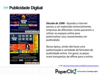 >> Publicidade Digital


                         Década de 1990 - Quando a internet
                         passou a ser explorada comercialmente,
                         empresas de diferentes ramos passaram a
                         utilizar os espaços online para
                         potencializar seus investimentos em
                         publicidade.

                         Nessa época, ainda não havia uma
                         padronização e variedade de formatos de
                         publicidade online. Em geral, as peças
                         eram transpostas do offline para o online.


                                    Fonte: http://www.pixelcomcafe.com/2008/01/museu-da-internet/
 