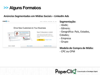 >> Alguns Formatos
Anúncios Segmentados em Mídias Sociais – LinkedIn Ads
                                             Segmentação:
                                             - Idade;
                                             - Gênero;
                                             - Geográfica: País, Estados,
                                             Cidades;
                                             - Empresa
                                             - Grupo

                                             Modelo de Compra de Mídia:
                                             - CPC ou CPM
 
