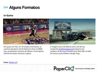 >> Alguns Formatos
In-Game




Por quase um mês, em 10 estados americanos, os       A imagem acima de Obama com o site de sua
usuários dos games da EA (Eletronic Arts) no XBOX    campanha (voteforchange.com) aparecia em
Live, visualizaram anúncios de Obama. Foram gastos   outdoors de Burnout Paradise para Xbox 360, ao lado
US$ 94 mil nestes anúncios in-game.                  de marcas como Gillette e Burger King.



Fonte: Politics 2.0
 