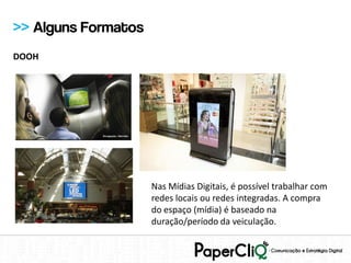 >> Alguns Formatos
DOOH




                     Nas Mídias Digitais, é possível trabalhar com
                     redes locais ou redes integradas. A compra
                     do espaço (mídia) é baseado na
                     duração/período da veiculação.
 
