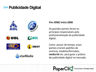 >> Publicidade Digital


                         Fim 1990/ Início 2000

                         Os grandes portais foram os
                         principais responsáveis pela
                         profissionalização da publicidade
                         digital.

                         Como passar do tempo, esses
                         portais criaram padrões de
                         anúncio, modelos/formatos,
                         media kit etc. para guiar a prática
                         de publicidade digital no mercado.
 