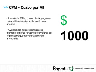>> CPM – Custo por Mil

 - Através do CPM, o anunciante pagará a
 cada mil impressões exibidas do seu
 anúncio.

 - A veiculação será efetuada até o
                                           $
                                           1000
 momento em que for atingido o volume de
 impressões que foi contratado pelo
 anunciante.
 