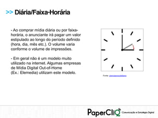 >> Diária/Faixa-Horária

 - Ao comprar mídia diária ou por faixa-
 horária, o anunciante irá pagar um valor
 estipulado ao longo do período definido
 (hora, dia, mês etc.). O volume varia
 conforme o volume de impressões.

 - Em geral não é um modelo muito
 utilizado na internet. Algumas empresas
 de Mídia Digital Out-of-Home
 (Ex.: Elemedia) utilizam este modelo.
                                            Fonte: cienciasnocotidiano
 
