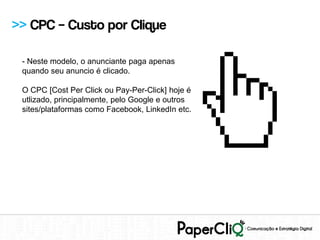 >> CPC – Custo por Clique

 - Neste modelo, o anunciante paga apenas
 quando seu anuncio é clicado.

 O CPC [Cost Per Click ou Pay-Per-Click] hoje é
 utlizado, principalmente, pelo Google e outros
 sites/plataformas como Facebook, LinkedIn etc.
 