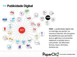 >> Publicidade Digital


                         1980




                           HOJE - a publicidade digital não
            2011
                           se restringe aos portais, ou
                           mesmo à internet. Há uma gama
                           de plataformas que permitem
                           que as agências e anunciantes
                           explorem o contato com o
                           consumidor de diferentes
                           formas, locais, formatos,
                           horários etc.
 