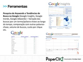 >> Ferramentas
Pesquisa de Keywords e Tendências de
Busca no Google (Google Insights, Google
trends, Google Adwords) – Variação das
buscas por um termo/palavra-chave ao longo
do tempo, comparação com outras palavras-
chave, volume de buscas, custo por clique
etc.
 