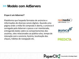 >> Modelo com AdServers

O que é um Adserver?

Plataforma que hospeda formatos de anúncios e
informações de diversos canais digitais. Quando uma
página onde a mídia foi comprada é aberta, o anúncio é
carregado pelo Adserver e passa a ser monitorado,
entregando dados sobre os comportamentos dos
usuários, sites relacionados ao público-alvo, tempo de
interação com o anúncio, horário, localização dos
cliques, hábitos de navegação etc.
 