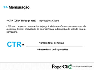 >> Mensuração


 CTR (Click Through rate) – Impressão x Clique

 - Número de vezes que o anúncio/peça é visto e o número de vezes que ele
 é clicado. Indica: efetividade do anúncio/peça, adequação do veículo para a
 campanha.




 CTR =                       Número total de Clique
                   ___________________________________________
                             Número total de Impressões
 