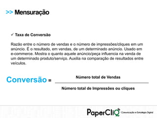 >> Mensuração


  Taxa de Conversão

 Razão entre o número de vendas e o número de impressões/cliques em um
 anúncio. É o resultado, em vendas, de um determinado anúncio. Usado em
 e-commerce. Mostra o quanto aquele anúncio/peça influencia na venda de
 um determinado produto/serviço. Auxilia na comparação de resultados entre
 veículos.


                                   Número total de Vendas
Conversão =              ___________________________________________
                            Número total de Impressões ou cliques
 