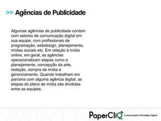>> Agências de Publicidade

 Algumas agências de publicidade contam
 com setores de comunicação digital em
 sua equipe, com profissionais de
 programação, webdesign, planejamento,
 mídias sociais etc. Em relação à mídia
 online, em geral, as agências
 operacionalizam etapas como o
 planejamento, concepção da arte,
 redação, compra de mídia e
 gerenciamento. Quando trabalham em
 parceria com alguma agência digital, as
 etapas do plano de mídia são divididas
 entre as equipes.
 
