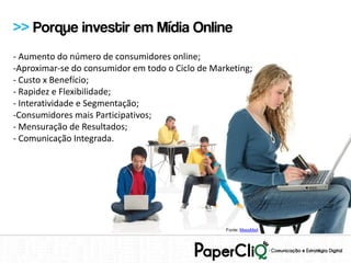 >> Porque investir em Mídia Online
- Aumento do número de consumidores online;
-Aproximar-se do consumidor em todo o Ciclo de Marketing;
- Custo x Benefício;
- Rapidez e Flexibilidade;
- Interatividade e Segmentação;
-Consumidores mais Participativos;
- Mensuração de Resultados;
- Comunicação Integrada.




                                                  Fonte: MassMail
 