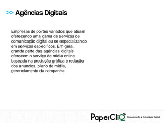 >> Agências Digitais

 Empresas de portes variados que atuam
 oferecendo uma gama de serviços de
 comunicação digital ou se especializando
 em serviços específicos. Em geral,
 grande parte das agências digitais
 oferecem o serviço de mídia online
 baseado na produção gráfica e redação
 dos anúncios, plano de mídia,
 gerenciamento da campanha.
 