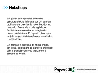 >> Hotshops

 Em geral, são agências com uma
 estrutura enxuta liderada por um ou mais
 profissionais de criação reconhecidos no
 mercado. Se vendem pela agilidade,
 flexibilidade e ousadia na criação das
 peças publicitárias. Em geral cobram por
 projeto ou por participação nos resultados
 (Sucess Fee).

 Em relação a serviços de mídia online,
 em geral, participam de parte do processo
 com o planejamento ou agilizando a
 compra de mídia.
 
