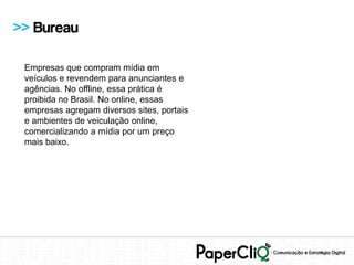>> Bureau

 Empresas que compram mídia em
 veículos e revendem para anunciantes e
 agências. No offline, essa prática é
 proibida no Brasil. No online, essas
 empresas agregam diversos sites, portais
 e ambientes de veiculação online,
 comercializando a mídia por um preço
 mais baixo.
 