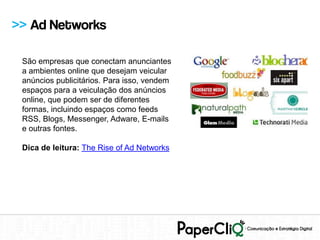 >> Ad Networks

 São empresas que conectam anunciantes
 a ambientes online que desejam veicular
 anúncios publicitários. Para isso, vendem
 espaços para a veiculação dos anúncios
 online, que podem ser de diferentes
 formas, incluindo espaços como feeds
 RSS, Blogs, Messenger, Adware, E-mails
 e outras fontes.

 Dica de leitura: The Rise of Ad Networks
 