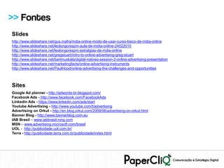 >> Fontes
Slides
http://www.slideshare.net/gus.mafra/mdia-online-modo-de-usar-curso-bsico-de-mdia-online
http://www.slideshare.net/leolongo/espm-aula-de-midia-online-24022010
http://www.slideshare.net/leolongo/espm-estratgias-de-mdia-online
http://www.slideshare.net/gregstuart/intro-to-online-advertising-greg-stuart
http://www.slideshare.net/bartmuskala/digital-natives-session-2-online-advertising-presentation
http://www.slideshare.net/marketingfacts/online-advertising-instruments
http://www.slideshare.net/PaulHood/online-advertising-the-challenges-and-opportunities



Sites
Google Ad planner - http://adwords-br.blogspot.com/
Facebook Ads - http://www.facebook.com/FacebookAds
Linkedin Ads - https://www.linkedin.com/ads/start
Youtube Advertising - http://www.youtube.com/t/advertising
Advertising on Orkut - http://en.blog.orkut.com/2009/06/advertising-on-orkut.html
Banner Blog - http://www.bannerblog.com.au
IAB Brasil – www.iabbrasil.ning.com
MSN – www.advertising.microsoft.com/brasil
UOL - http://publicidade.uol.com.br/
Terra - http://publicidade.terra.com.br/publicidade/index.html
 