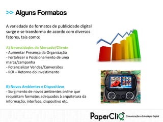 >> Alguns Formatos
A variedade de formatos de publicidade digital
surge e se transforma de acordo com diversos
fatores, tais como:

A) Necessidades do Mercado/Cliente
- Aumentar Presença da Organização
- Fortalecer o Posicionamento de uma
marca/campanha
- Potencializar Vendas/Conversões
- ROI – Retorno do Investimento


B) Novos Ambientes e Dispositivos
- Surgimento de novos ambientes online que
requisitam formatos adequados à arquitetura da
informação, interface, dispositivo etc.
 