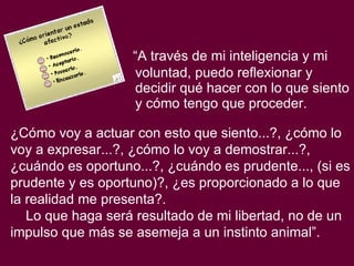 “ A través de mi inteligencia y mi voluntad, puedo reflexionar y decidir qué hacer con lo que siento y cómo tengo que proceder.  ¿Cómo voy a actuar con esto que siento...?, ¿cómo lo voy a expresar...?, ¿cómo lo voy a demostrar...?, ¿cuándo es oportuno...?, ¿cuándo es prudente..., (si es prudente y es oportuno)?, ¿es proporcionado a lo que la realidad me presenta?.  Lo que haga será resultado de mi libertad, no de un impulso que más se asemeja a un instinto animal”.   
