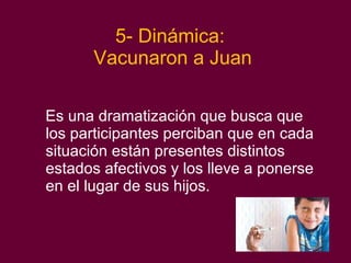 5- Dinámica:  Vacunaron a Juan Es una dramatización que busca que los participantes  perciban que en cada situación están presentes distintos estados afectivos y los lleve a ponerse en el lugar de sus hijos. 