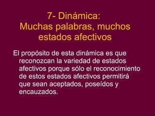 7- Dinámica:  Muchas palabras, muchos estados afectivos El propósito de esta dinámica es que reconozcan la variedad de estados afectivos porque sólo el reconocimiento de estos estados afectivos permitirá que sean aceptados, poseídos y encauzados. 