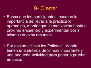 9- Cierre: Busca que los participantes  asuman la importancia de llevar a la práctica lo aprendido, mantengan la motivación hasta el próximo encuentro y experimenten por sí mismos nuevos recursos. Por eso se utilizan los Folletos 1 donde tienen una síntesis de lo más importante y una pequeña actividad para poner a prueba en casa. 