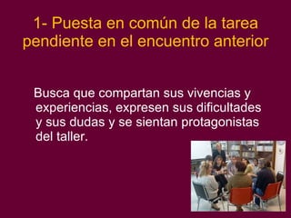 1- Puesta en común de la tarea pendiente en el encuentro anterior Busca que compartan sus vivencias y experiencias, expresen sus dificultades y sus dudas y se sientan protagonistas del taller. 