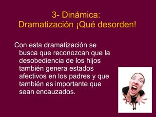 3- Dinámica:  Dramatización ¡Qué desorden! Con esta dramatización se busca que reconozcan que la desobediencia de los hijos también genera estados afectivos en los padres y que también es importante que sean encauzados. 