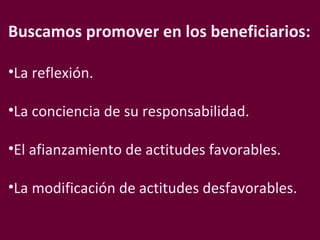 Buscamos promover en los beneficiarios: La reflexión. La conciencia de su responsabilidad. El afianzamiento de actitudes favorables. La modificación de actitudes desfavorables.  