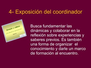 4- Exposición del coordinador Busca fundamentar las dinámicas y colaborar en la reflexión sobre experiencias y saberes previos. Es también una forma de organizar  el conocimiento y darle un marco de formación al encuentro. 