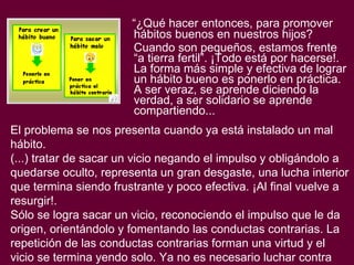 “ ¿Qué hacer entonces, para promover hábitos buenos en nuestros hijos? Cuando son pequeños, estamos frente “a tierra fertil”. ¡Todo está por hacerse!. La forma más simple y efectiva de lograr un hábito bueno es ponerlo en práctica. A ser veraz, se aprende diciendo la verdad, a ser solidario se aprende compartiendo... El problema se nos presenta cuando ya está instalado un mal hábito.  (...) tratar de sacar un vicio negando el impulso y obligándolo a quedarse oculto, representa un gran desgaste, una lucha interior que termina siendo frustrante y poco efectiva. ¡Al final vuelve a resurgir!. Sólo se logra sacar un vicio, reconociendo el impulso que le da origen, orientándolo y fomentando las conductas contrarias. La repetición de las conductas contrarias forman una virtud y el vicio se termina yendo solo. Ya no es necesario luchar contra él”. 
