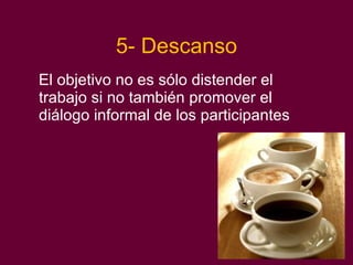 5- Descanso El objetivo no es sólo distender el trabajo si no también promover el diálogo informal de los participantes 
