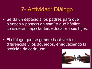 7- Actividad: Diálogo Se da un espacio a los padres para que piensen y pongan en común qué hábitos, consideran importantes, educar en sus hijos. El diálogo que se genere hará ver las diferencias y los acuerdos, enriqueciendo la posición de cada uno. 